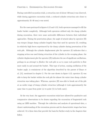Chapter 4. Experimental Excavation Studies 62
During controlled excavation trials, a retraction rate of about 140 mm/s was observed,
while during aggressive excavation trials, a reduced cylinder retraction rate closer to
approximately 35–40 mm/s was noted.
For the cases portrayed in ﬁgures 4.12 and 4.13, both operators managed to ﬁll the
loader bucket completely. Although both operators utilized only the dump cylinder
during excavation, there were some noticeable diﬀerences between their individual
approaches. During the penetration phase, the angle of attack taken by operator (II)
was steeper (longer dump cylinder length) than that used by operator (I), resulting
in relatively high forces experienced by the dump cylinder during penetration of the
rock pile. Although the cylinder displacement plot for operator (I) indicates that a
stepping action was used during retraction of the cylinder in the scooping phase, the
cylinder displacement plot for operator (II) indicates the use of signiﬁcant oscillations,
perhaps in an attempt to ﬂuidize the rock pile so as to cause rock particles to ﬂow
more easily in and around the bucket. This type of action, causing oscillation of the
bucket angle, is reminiscent of the algorithm described by the patent of Dasys et
al. [15], mentioned in chapter 2. For the case shown in ﬁgure 4.12, operator (I) was
able to keep the bucket within the rock pile for almost the entire time dump cylinder
retraction was taking place. Whereas, operator (II) was able to break out of the pile
at an earlier stage of dump cylinder retraction (although it took approximately the
same time to pass from point (a) to point (b) in both cases).
At the very least, the aggressive excavation trials have allowed for qualitative and
comparative observations to be drawn regarding the excavation of fragmented rock
using an LHD machine. Through the collection and analysis of operational data, a
clearer understanding of the excavation process and its characteristic stages has been
achieved. It is these data that provide the basis for further study in the chapters that
follow.
 