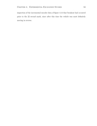 Chapter 4. Experimental Excavation Studies 64
inspection of the incremental encoder data of ﬁgure 4.14 that breakout had occurred
prior to the 22 second mark, since after this time the vehicle was most deﬁnitely
moving in reverse.
 
