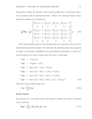 Chapter 5. Dynamics of the Loading Process 71
Fortunately, rotation for all links occurred about parallel axes, so the above expres-
sions remained valid for link-bound frames. Hence, the rotational kinetic energy
portion of equation (5.1) was given by
1
2
˙qT
Ω ˙q =
1
2
˙qT




















6
i=1 Izzi 0 6
i=3 Izzi
6
i=4 Izzi
6
i=5 Izzi 0
0 0 0 0 0 0
6
i=3 Izzi 0 6
i=3 Izzi
6
i=4 Izzi
6
i=5 Izzi 0
6
i=4 Izzi 0 6
i=4 Izzi
6
i=4 Izzi
6
i=5 Izzi 0
6
i=5 Izzi 0 6
i=5 Izzi
6
i=5 Izzi
6
i=5 Izzi 0
0 0 0 0 0 0




















˙q . (5.8)
Next, the potential energy for the reduced system was computed as the sum of the
individual link potential energies. For each link, the potential energy was computed
as simply its total mass multiplied by the gravitational acceleration g ≈ 9.81 m/s2
and the height of its centre of mass above the point A, which gave
V1(q) = −m1gac1S1
V2(q) = −m2g(q2 − ac2)S1
V3(q) = m3g(−q2S1 + ac3C13 − bc3S13)
V4(q) = m4g(−q2S1 + d2C13 − ac4C134 + bc4S134)
V5(q) = m5g(−q2S1 + d2C13 + d3C134 + ac5S1345)
V6(q) = m6g(−q2S1 + d2C13 + d3C134 + (q6 − ac6)S1345) . (5.9)
Thus, the total potential energy was
V (q) =
6
i=1
Vi(q) . (5.10)
Inertia Matrix
By equation (5.1), the inertia matrix was formed by adding the matrices computed
above, such that
D(q) =
6
i=1
miJT
vci
(q)Jvci
(q) + Ω (5.11)
 