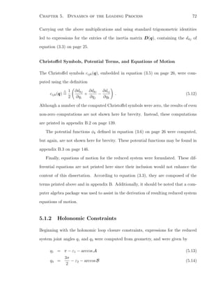 Chapter 5. Dynamics of the Loading Process 72
Carrying out the above multiplications and using standard trigonometric identities
led to expressions for the entries of the inertia matrix D(q), containing the dkj of
equation (3.3) on page 25.
Christoﬀel Symbols, Potential Terms, and Equations of Motion
The Christoﬀel symbols cijk(q), embedded in equation (3.5) on page 26, were com-
puted using the deﬁnition
cijk(q) =
1
2
∂dkj
∂qi
+
∂dki
∂qj
−
∂dij
∂qk
. (5.12)
Although a number of the computed Christoﬀel symbols were zero, the results of even
non-zero computations are not shown here for brevity. Instead, these computations
are printed in appendix B.2 on page 139.
The potential functions φk deﬁned in equation (3.6) on page 26 were computed,
but again, are not shown here for brevity. These potential functions may be found in
appendix B.3 on page 146.
Finally, equations of motion for the reduced system were formulated. These dif-
ferential equations are not printed here since their inclusion would not enhance the
content of this dissertation. According to equation (3.3), they are composed of the
terms printed above and in appendix B. Additionally, it should be noted that a com-
puter algebra package was used to assist in the derivation of resulting reduced system
equations of motion.
5.1.2 Holonomic Constraints
Beginning with the holonomic loop closure constraints, expressions for the reduced
system joint angles q1 and q3 were computed from geometry, and were given by
q1 = π − ε1 − arccos A (5.13)
q3 =
3π
2
− ε2 − arccos B (5.14)
 