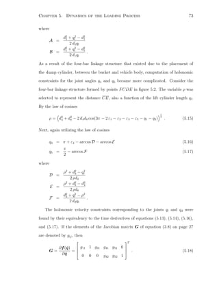 Chapter 5. Dynamics of the Loading Process 73
where
A =
d2
5 + q2
l − d2
1
2 d5ql
B =
d2
1 + q2
l − d2
5
2 d1ql
.
As a result of the four-bar linkage structure that existed due to the placement of
the dump cylinder, between the bucket and vehicle body, computation of holonomic
constraints for the joint angles q4 and q5 became more complicated. Consider the
four-bar linkage structure formed by points FCDE in ﬁgure 5.2. The variable ρ was
selected to represent the distance CE, also a function of the lift cylinder length ql.
By the law of cosines
ρ = d2
4 + d2
8 − 2 d4d8 cos(3π − 2 ε1 − ε2 − ε3 − ε5 − q1 − q3)
1
2
. (5.15)
Next, again utilizing the law of cosines
q4 = π + ε4 − arccos D − arccos E (5.16)
q5 =
π
2
− arccos F (5.17)
where
D =
ρ2
+ d2
3 − q2
t
2 ρd3
E =
ρ2
+ d2
8 − d2
4
2 ρd8
F =
d2
3 + q2
t − ρ2
2 d3qt
.
The holonomic velocity constraints corresponding to the joints ql and qd were
found by their equivalency to the time derivatives of equations (5.13), (5.14), (5.16),
and (5.17). If the elements of the Jacobian matrix G of equation (3.8) on page 27
are denoted by gij, then
G =
∂f(˜q)
∂ ˜q
=




g11 1 g31 g41 g51 0
0 0 0 g42 g52 1




T
. (5.18)
 