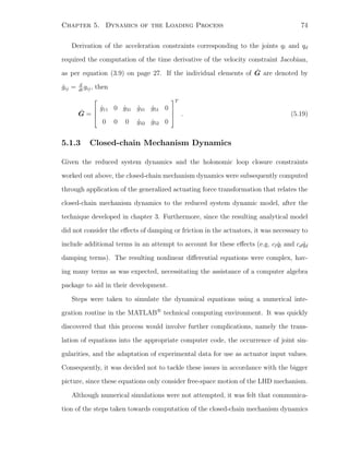 Chapter 5. Dynamics of the Loading Process 74
Derivation of the acceleration constraints corresponding to the joints ql and qd
required the computation of the time derivative of the velocity constraint Jacobian,
as per equation (3.9) on page 27. If the individual elements of ˙G are denoted by
˙gij = d
dt
gij, then
˙G =




˙g11 0 ˙g31 ˙g41 ˙g51 0
0 0 0 ˙g42 ˙g52 0




T
. (5.19)
5.1.3 Closed-chain Mechanism Dynamics
Given the reduced system dynamics and the holonomic loop closure constraints
worked out above, the closed-chain mechanism dynamics were subsequently computed
through application of the generalized actuating force transformation that relates the
closed-chain mechanism dynamics to the reduced system dynamic model, after the
technique developed in chapter 3. Furthermore, since the resulting analytical model
did not consider the eﬀects of damping or friction in the actuators, it was necessary to
include additional terms in an attempt to account for these eﬀects (e.g. cl ˙ql and cd ˙qd
damping terms). The resulting nonlinear diﬀerential equations were complex, hav-
ing many terms as was expected, necessitating the assistance of a computer algebra
package to aid in their development.
Steps were taken to simulate the dynamical equations using a numerical inte-
gration routine in the MATLAB
r
technical computing environment. It was quickly
discovered that this process would involve further complications, namely the trans-
lation of equations into the appropriate computer code, the occurrence of joint sin-
gularities, and the adaptation of experimental data for use as actuator input values.
Consequently, it was decided not to tackle these issues in accordance with the bigger
picture, since these equations only consider free-space motion of the LHD mechanism.
Although numerical simulations were not attempted, it was felt that communica-
tion of the steps taken towards computation of the closed-chain mechanism dynamics
 
