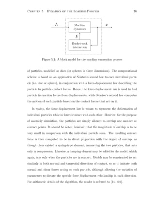 Chapter 5. Dynamics of the Loading Process 76
fa
- Machine
dynamics
-
x
Bucket-rock
interaction
6
fr
Figure 5.4: A block model for the machine excavation process
of particles, modelled as discs (or spheres in three dimensions). The computational
scheme is based on an application of Newton’s second law to each individual parti-
cle (i.e. disc or sphere), in conjunction with a force-displacement law describing the
particle to particle contact forces. Hence, the force-displacement law is used to ﬁnd
particle interaction forces from displacements, while Newton’s second law computes
the motion of each particle based on the contact forces that act on it.
In reality, the force-displacement law is meant to represent the deformation of
individual particles while in forced contact with each other. However, for the purpose
of assembly simulation, the particles are simply allowed to overlap one another at
contact points. It should be noted, however, that the magnitude of overlap is to be
very small in comparison with the individual particle sizes. The resulting contact
force is then computed to be in direct proportion with the degree of overlap, as
though there existed a spring-type element, connecting the two particles, that acts
only in compression. Likewise, a damping element may be added to the model, which
again, acts only when the particles are in contact. Models may be constructed to act
similarly in both normal and tangential directions of contact, so as to imitate both
normal and shear forces acting on each particle, although allowing the variation of
parameters to dictate the speciﬁc force-displacement relationship in each direction.
For arithmetic details of the algorithm, the reader is referred to [14, 101].
 