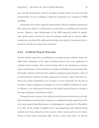 Chapter 5. Dynamics of the Loading Process 78
ious rock pile distributions could be developed, possibly based on actual rock pile
measurements, for use in deﬁning a collection of particles to be employed in DEM
modelling.
Integration of the above suggested improvements with the available experimental
data reported in chapter 4 could provide one alternative to modelling the excavation
process. However, some disadvantages of the DEM approach include its numeri-
cally intense nature, and the fact that the technique would only be useful in oﬄine
simulations, providing little additional knowledge that might be incorporated into a
potential controller for autonomous excavation.
5.2.2 Artiﬁcial Neural Networks
Another possible approach to modelling the excavation process, whether simply the
LHD loader mechanism or the entire excavation process, lies in the application of
artiﬁcial neural networks. Such neural networks refer to the formulation of systems
whose central theme is borrowed from the analogy of biological neural networks [60].
Essentially, artiﬁcial neural networks, similar to biological neural networks, consist of
an interconnected collection of nodes (analogous to neurons), where each node per-
forms some simple computation over its inputs, or more commonly over the sum of
its inputs. Inputs (analogous to synapses) are in turn weighted (analogous to synap-
tic eﬃciency) and interconnected based on the desired network function, through a
training (analogous to learning) procedure.
Perhaps the most common of the artiﬁcial neural network architectures is the mul-
tilayer feedforward network where training is accomplished through application of the
least mean squared algorithm known as backpropagation, popularized by Rumelhart
et al. [83]. In the context of applied science and engineering, such artiﬁcial neural
networks have been utilized for robot control, vehicle control, and even the identi-
ﬁcation of robot inverse kinematics [60]. In fact, in their work, Shi et al. [90, 91]
 