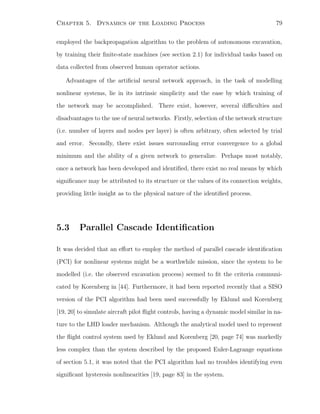 Chapter 5. Dynamics of the Loading Process 79
employed the backpropagation algorithm to the problem of autonomous excavation,
by training their ﬁnite-state machines (see section 2.1) for individual tasks based on
data collected from observed human operator actions.
Advantages of the artiﬁcial neural network approach, in the task of modelling
nonlinear systems, lie in its intrinsic simplicity and the ease by which training of
the network may be accomplished. There exist, however, several diﬃculties and
disadvantages to the use of neural networks. Firstly, selection of the network structure
(i.e. number of layers and nodes per layer) is often arbitrary, often selected by trial
and error. Secondly, there exist issues surrounding error convergence to a global
minimum and the ability of a given network to generalize. Perhaps most notably,
once a network has been developed and identiﬁed, there exist no real means by which
signiﬁcance may be attributed to its structure or the values of its connection weights,
providing little insight as to the physical nature of the identiﬁed process.
5.3 Parallel Cascade Identiﬁcation
It was decided that an eﬀort to employ the method of parallel cascade identiﬁcation
(PCI) for nonlinear systems might be a worthwhile mission, since the system to be
modelled (i.e. the observed excavation process) seemed to ﬁt the criteria communi-
cated by Korenberg in [44]. Furthermore, it had been reported recently that a SISO
version of the PCI algorithm had been used successfully by Eklund and Korenberg
[19, 20] to simulate aircraft pilot ﬂight controls, having a dynamic model similar in na-
ture to the LHD loader mechanism. Although the analytical model used to represent
the ﬂight control system used by Eklund and Korenberg [20, page 74] was markedly
less complex than the system described by the proposed Euler-Lagrange equations
of section 5.1, it was noted that the PCI algorithm had no troubles identifying even
signiﬁcant hysteresis nonlinearities [19, page 83] in the system.
 
