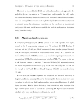 Chapter 5. Dynamics of the Loading Process 80
Moreover, as opposed to the DEM and artiﬁcial neural network approaches de-
scribed in the previous section, a PCI model that could describe the LHD loader
mechanism and resulting bucket-rock interactions would have a known internal struc-
ture, and hence yield information that might be exploited towards the development
of a control system for autonomous excavation. At the very least, an accurate and
easily applicable tool would become available for analysis and possibly simulation
during controller design.
5.3.1 Algorithm Implementation
A multiple-input/single-output (MISO) version of the PCI algorithm was imple-
mented in the C programming language on a PC having a 450 MHz Pentium II
processor and 384 MB of RAM. The C language code was compiled, using a Microsoft
6.0 C/C++ compiler, and called as a dynamically linked library (DLL) for use in the
MATLAB
r
(version 5.3.129215a, release 11.1) technical computing environment, via
a proprietary MATLAB application program interface (API). The reason for the use
of a C language routine, or so-called C language MEX-ﬁle [58], was to circumvent
the severe computational bottlenecks (e.g. while- and for-loops) that do not run
fast enough in MATLAB. The resulting C language MEX-ﬁle was named suitably
PCI.dll.
For the most part, the PCI algorithm was coded as it was described previously, in
chapter 3, and in the manner published by Korenberg [44]. However, there were some
extensions included in the ﬁnal implementation, not mentioned in chapter 3, which
should be noted. Firstly, up to third-order cross correlations were employed (the
ﬂight control system model of Eklund and Korenberg [19, 20] was found to require
only ﬁrst-order cross-correlations), resulting in the use of
φxxxyi−1
(j1, j2, j3) = yi−1(n)x(n − j1)x(n − j2)x(n − j3) (5.21)
 