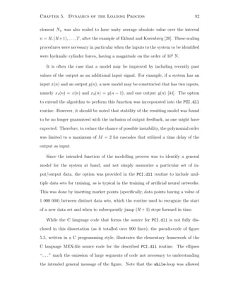 Chapter 5. Dynamics of the Loading Process 82
element Ni, was also scaled to have unity average absolute value over the interval
n = R, (R+1), . . . , T, after the example of Eklund and Korenberg [20]. These scaling
procedures were necessary in particular when the inputs to the system to be identiﬁed
were hydraulic cylinder forces, having a magnitude on the order of 105
N.
It is often the case that a model may be improved by including recently past
values of the output as an additional input signal. For example, if a system has an
input x(n) and an output y(n), a new model may be constructed that has two inputs,
namely x1(n) = x(n) and x2(n) = y(n − 1), and one output y(n) [44]. The option
to extend the algorithm to perform this function was incorporated into the PCI.dll
routine. However, it should be noted that stability of the resulting model was found
to be no longer guaranteed with the inclusion of output feedback, as one might have
expected. Therefore, to reduce the chance of possible instability, the polynomial order
was limited to a maximum of M = 2 for cascades that utilized a time delay of the
output as input.
Since the intended function of the modelling process was to identify a general
model for the system at hand, and not simply memorize a particular set of in-
put/output data, the option was provided in the PCI.dll routine to include mul-
tiple data sets for training, as is typical in the training of artiﬁcial neural networks.
This was done by inserting marker points (speciﬁcally, data points having a value of
1 000 000) between distinct data sets, which the routine used to recognize the start
of a new data set and when to subsequently jump (R + 1) steps forward in time.
While the C language code that forms the source for PCI.dll is not fully dis-
closed in this dissertation (as it totalled over 900 lines), the pseudo-code of ﬁgure
5.5, written in a C programming style, illustrates the elementary framework of the
C language MEX-ﬁle source code for the described PCI.dll routine. The ellipses
“...” mark the omission of large segments of code not necessary to understanding
the intended general message of the ﬁgure. Note that the while-loop was allowed
 