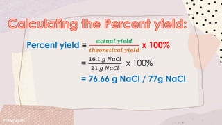 Percent yield =
𝒂𝒄𝒕𝒖𝒂𝒍 𝒚𝒊𝒆𝒍𝒅
𝒕𝒉𝒆𝒐𝒓𝒆𝒕𝒊𝒄𝒂𝒍 𝒚𝒊𝒆𝒍𝒅
x 100%
=
16.1 𝑔 𝑁𝑎𝐶𝑙
21 𝑔 𝑁𝑎𝐶𝑙
x 100%
= 76.66 g NaCl / 77g NaCl
 