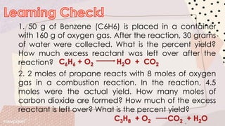 1. 50 g of Benzene (C6H6) is placed in a container
with 160 g of oxygen gas. After the reaction, 30 grams
of water were collected. What is the percent yield?
How much excess reactant was left over after the
reaction?
2. 2 moles of propane reacts with 8 moles of oxygen
gas in a combustion reaction. In the reaction, 4.5
moles were the actual yield. How many moles of
carbon dioxide are formed? How much of the excess
reactant is left over? What is the percent yield?
 