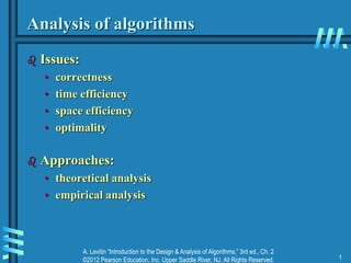 A. Levitin “Introduction to the Design & Analysis of Algorithms,” 3rd ed., Ch. 2
©2012 Pearson Education, Inc. Upper Saddle River, NJ. All Rights Reserved. 1
Analysis of algorithms
 Issues:
• correctness
• time efficiency
• space efficiency
• optimality
 Approaches:
• theoretical analysis
• empirical analysis
 
