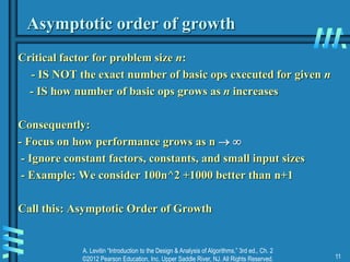 A. Levitin “Introduction to the Design & Analysis of Algorithms,” 3rd ed., Ch. 2
©2012 Pearson Education, Inc. Upper Saddle River, NJ. All Rights Reserved. 11
Asymptotic order of growth
Critical factor for problem size n:
- IS NOT the exact number of basic ops executed for given n
- IS how number of basic ops grows as n increases
Consequently:
- Focus on how performance grows as n  
- Ignore constant factors, constants, and small input sizes
- Example: We consider 100n^2 +1000 better than n+1
Call this: Asymptotic Order of Growth
 