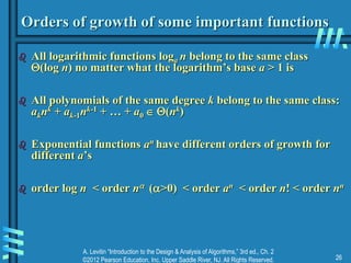 A. Levitin “Introduction to the Design & Analysis of Algorithms,” 3rd ed., Ch. 2
©2012 Pearson Education, Inc. Upper Saddle River, NJ. All Rights Reserved. 26
Orders of growth of some important functions
 All logarithmic functions loga n belong to the same class
(log n) no matter what the logarithm’s base a > 1 is
 All polynomials of the same degree k belong to the same class:
aknk + ak-1nk-1 + … + a0  (nk)
 Exponential functions an have different orders of growth for
different a’s
 order log n < order n (>0) < order an < order n! < order nn
 
