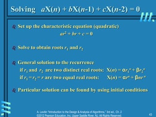 A. Levitin “Introduction to the Design & Analysis of Algorithms,” 3rd ed., Ch. 2
©2012 Pearson Education, Inc. Upper Saddle River, NJ. All Rights Reserved. 43
Solving aX(n) + bX(n-1) + cX(n-2) = 0
 Set up the characteristic equation (quadratic)
ar2 + br + c = 0
 Solve to obtain roots r1 and r2
 General solution to the recurrence
if r1 and r2 are two distinct real roots: X(n) = αr1
n + βr2
n
if r1 = r2 = r are two equal real roots: X(n) = αrn + βnr n
 Particular solution can be found by using initial conditions
 