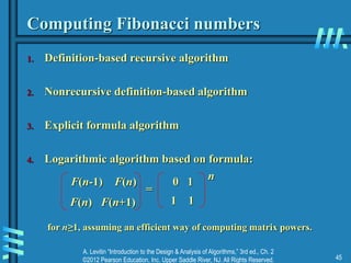 A. Levitin “Introduction to the Design & Analysis of Algorithms,” 3rd ed., Ch. 2
©2012 Pearson Education, Inc. Upper Saddle River, NJ. All Rights Reserved. 45
Computing Fibonacci numbers
1. Definition-based recursive algorithm
2. Nonrecursive definition-based algorithm
3. Explicit formula algorithm
4. Logarithmic algorithm based on formula:
F(n-1) F(n)
F(n) F(n+1)
0 1
1 1
=
n
for n≥1, assuming an efficient way of computing matrix powers.
 