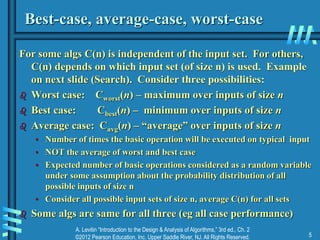 A. Levitin “Introduction to the Design & Analysis of Algorithms,” 3rd ed., Ch. 2
©2012 Pearson Education, Inc. Upper Saddle River, NJ. All Rights Reserved. 5
Best-case, average-case, worst-case
For some algs C(n) is independent of the input set. For others,
C(n) depends on which input set (of size n) is used. Example
on next slide (Search). Consider three possibilities:
 Worst case: Cworst(n) – maximum over inputs of size n
 Best case: Cbest(n) – minimum over inputs of size n
 Average case: Cavg(n) – “average” over inputs of size n
• Number of times the basic operation will be executed on typical input
• NOT the average of worst and best case
• Expected number of basic operations considered as a random variable
under some assumption about the probability distribution of all
possible inputs of size n
• Consider all possible input sets of size n, average C(n) for all sets
 Some algs are same for all three (eg all case performance)
 