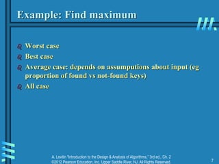 A. Levitin “Introduction to the Design & Analysis of Algorithms,” 3rd ed., Ch. 2
©2012 Pearson Education, Inc. Upper Saddle River, NJ. All Rights Reserved. 7
Example: Find maximum
 Worst case
 Best case
 Average case: depends on assumputions about input (eg
proportion of found vs not-found keys)
 All case
 