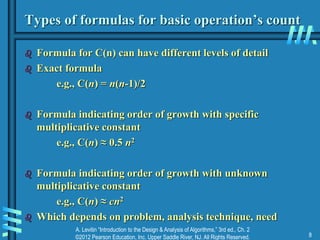 A. Levitin “Introduction to the Design & Analysis of Algorithms,” 3rd ed., Ch. 2
©2012 Pearson Education, Inc. Upper Saddle River, NJ. All Rights Reserved. 8
Types of formulas for basic operation’s count
 Formula for C(n) can have different levels of detail
 Exact formula
e.g., C(n) = n(n-1)/2
 Formula indicating order of growth with specific
multiplicative constant
e.g., C(n) ≈ 0.5 n2
 Formula indicating order of growth with unknown
multiplicative constant
e.g., C(n) ≈ cn2
 Which depends on problem, analysis technique, need
 