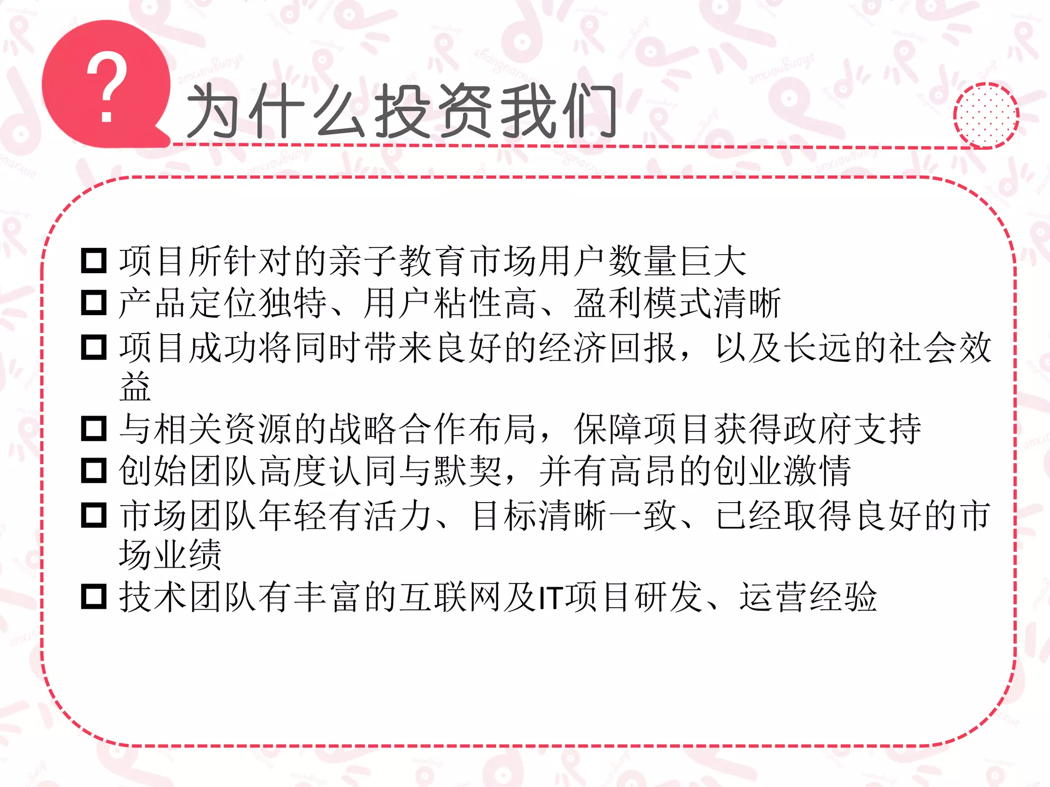 为什么投资我们?
 项目所针对的亲子教育市场用户数量巨大
 产品定位独特、用户粘性高、盈利模式清晰
 项目成功将同时带来良好的经济回报，以及长远的社会效
益
 与相关资源的战略合作布局，保障项目获得政府支持
 创始团队高度认同与默契，并有高昂的创业激情
 市场团队年轻有活力、目标清晰一致、已经取得良好的市
场业绩
 技术团队有丰富的互联网及IT项目研发、运营经验
 