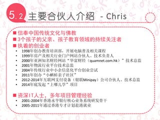 主要合伙人介绍 - Chris5.2
 信奉中国传统文化与佛教
 3个孩子的父亲、孩子教育领域的持续关注者
 执着的创业者
• 1998年创办教育培训部，开展电脑普及相关课程
• 1999年房产及相关行业门户网站合伙人、技术负责人
• 2000年亚洲知名财经网站“华富财经（quamnet.com.hk）”技术总监
• 2001年物流行业平台技术总监
• 2004年传统行业中小企信息化平台创业尝试
• 2011年创办“小蝌蚪亲子社区”
• 2012-2014年互联网支付设备（银联Minipay）公司合伙人、技术总监
• 2014年底发起“上哪儿学”项目
 资深IT人士，多年项目管理经验
• 2001-2004年香港永亨银行核心业务系统研发骨干
• 2005-2011年通过香港专才计划赴港就业
 