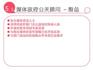 媒体政府公关顾问 – 殷总5.3
 官方媒体资深人士
 深厚的政府部门及公益组织高端人脉
 丰富的教育领域专家资源
 与相关媒体的宣传策略已经开始实施
 与部门或组织的战略合作布局已经展开
 