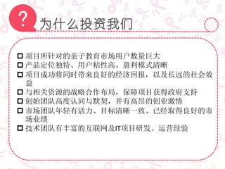 为什么投资我们?
 项目所针对的亲子教育市场用户数量巨大
 产品定位独特、用户粘性高、盈利模式清晰
 项目成功将同时带来良好的经济回报，以及长远的社会效
益
 与相关资源的战略合作布局，保障项目获得政府支持
 创始团队高度认同与默契，并有高昂的创业激情
 市场团队年轻有活力、目标清晰一致、已经取得良好的市
场业绩
 技术团队有丰富的互联网及IT项目研发、运营经验
 