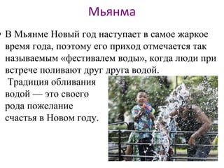 Мьянма
• В Мьянме Новый год наступает в самое жаркое
время года, поэтому его приход отмечается так
называемым «фестивалем воды», когда люди при
встрече поливают друг друга водой.
Традиция обливания
водой — это своего
рода пожелание
счастья в Новом году.
 