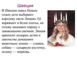 Швеция
• В Швеции перед Новым
годом дети выбирают
королеву света Люцию. Её
наряжают в белое платье, на
голову надевают корону с
зажженными свечами. Люция
приносит подарки детям и
лакомства домашним
животным: кошке — сливки,
собаке — сахарную косточку,
ослику — морковь.
 