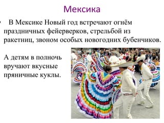 Мексика
• В Мексике Новый год встречают огнём
праздничных фейерверков, стрельбой из
ракетниц, звоном особых новогодних бубенчиков.
А детям в полночь
вручают вкусные
пряничные куклы.
 