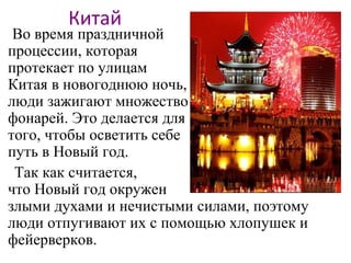 Китай
Во время праздничной
процессии, которая
протекает по улицам
Китая в новогоднюю ночь,
люди зажигают множество
фонарей. Это делается для
того, чтобы осветить себе
путь в Новый год.
Так как считается,
что Новый год окружен
злыми духами и нечистыми силами, поэтому
люди отпугивают их с помощью хлопушек и
фейерверков.
 