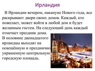 Ирландия
В Ирландии вечером, накануне Нового года, все
раскрывают двери своих домов. Каждый, кто
пожелает, может войти в любой дом и будет
желанным гостем. На следующий день каждый
отмечает праздник дома.
В половине двенадцатого
ирландцы выходят на
освещённую и празднично
украшенную центральную
городскую площадь.
 
