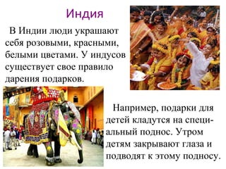 Индия
В Индии люди украшают
себя розовыми, красными,
белыми цветами. У индусов
существует свое правило
дарения подарков.
Например, подарки для
детей кладутся на специ-
альный поднос. Утром
детям закрывают глаза и
подводят к этому подносу.
 