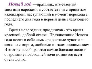 Новый год —праздник, отмечаемый
многими народами в соответствии с принятым
календарем, наступающий в момент перехода с
последнего дня года в первый день следующего
года.
Время новогодних праздников - это время
красивой, доброй сказки. Празднование Нового
года носит в себе самые радостные чувства и
связано с миром, любовью и взаимопониманием.
В этот день собираются самые близкие люди и
очарование новогодней ночи помнится всем
очень долго.
 