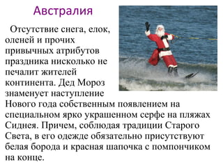 Австралия
Отсутствие снега, елок,
оленей и прочих
привычных атрибутов
праздника нисколько не
печалит жителей
континента. Дед Мороз
знаменует наступление
Нового года собственным появлением на
специальном ярко украшенном серфе на пляжах
Сиднея. Причем, соблюдая традиции Старого
Света, в его одежде обязательно присутствуют
белая борода и красная шапочка с помпончиком
на конце.
 