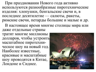 При праздновании Нового года активно
используются разнообразные пиротехнические
изделия: хлопушки, бенгальские свечи и, в
последнее десятилетие — салюты, ракеты,
римские свечи, петарды большие и малые и др.
В настоящее время многие столицы мира или
даже отдельные страны
тратят многие миллионы
долларов, чтобы устроить
масштабное пиротехни-
ческое шоу на новый год.
Наиболее известные,
красивые и масштабные
шоу проводятся в Китае,
Лондоне и Сиднее.
 