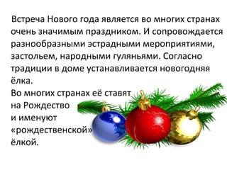 Встреча Нового года является во многих странах
очень значимым праздником. И сопровождается
разнообразными эстрадными мероприятиями,
застольем, народными гуляньями. Согласно
традиции в доме устанавливается новогодняя
ёлка.
Во многих странах её ставят
на Рождество
и именуют
«рождественской»
ёлкой.
 