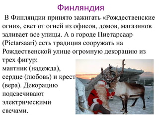 Финляндия
В Финляндии принято зажигать «Рождественские
огни», свет от огней из офисов, домов, магазинов
заливает все улицы. А в городе Пиетарсаар
(Pietarsaari) есть традиция сооружать на
Рождественской улице огромную декорацию из
трех фигур:
маятник (надежда),
сердце (любовь) и крест
(вера). Декорацию
подсвечивают
электрическими
свечами.
 