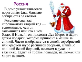 Россия
В доме устанавливается
новогодняя ёлка, близкие
собираются за столом.
Россияне сначала
«провожают» старый год —
вспоминают, чем он
запомнился или что в нём
было. В Новый год приходит Дед Мороз и дарит
детям подарки, которые приносит в мешке за
спиной. Часто изображается в синей, серебристой
или красной шубе расшитой узорами, шапке, с
длинной белой бородой, посохом в руке и в
валенках. Ездит на тройке лошадей, на лыжах или
ходит пешком.
 