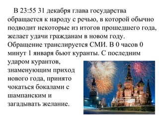 В 23:55 31 декабря глава государства
обращается к народу с речью, в которой обычно
подводит некоторые из итогов прошедшего года,
желает удачи гражданам в новом году.
Обращение транслируется СМИ. В 0 часов 0
минут 1 января бьют куранты. С последним
ударом курантов,
знаменующим приход
нового года, принято
чокаться бокалами с
шампанским и
загадывать желание.
 
