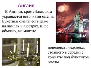 Англия
• В Англии, кроме ёлки, дом
украшается веточками омелы.
Букетики омелы есть даже
на лампах и люстрах, и, по
обычаю, вы можете
•
• поцеловать человека,
стоящего в середине
комнаты под букетиком
омелы.
 