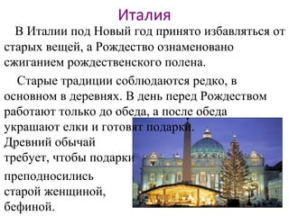 Италия
В Италии под Новый год принято избавляться от
старых вещей, а Рождество ознаменовано
сжиганием рождественского полена.
Старые традиции соблюдаются редко, в
основном в деревнях. В день перед Рождеством
работают только до обеда, а после обеда
украшают елки и готовят подарки.
Древний обычай
требует, чтобы подарки
преподносились
старой женщиной,
бефиной.
 