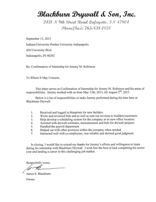 .93atecidavai Dv/waft 41, Son, Sim
V
0.‘
1
CU,m 65-,
September 13, 2013
Indiana University-Purdue University Indianapolis
420 University Blvd
Indianapolis, IN 46202
Re: Confirmation of Internship for Jeremy M. Robinson
To Whom It May Concern,
This letter serves as Confirmation of Internship for Jeremy M. Robinson and his areas of
responsibilities. Jeremy worked with us from May 13th, 2013, till August 2nd, 2013.
Below is a list of responsibilities or tasks Jeremy performed during his time here at
Blackburn Drywall:
1. Received and logged in blueprints for new builders.
2. Wrote and reviewed bids and as well as sent out invoices to builders/customers
3. Help develop a scheduling system for the company at its new office location.
4. Assisted with drywall estimates, measurements and bids for drywall projects
5. Handled the payroll department
6. Helped out with other positions within the company when needed.
7. Interacted well with co-employees, was reliable and showed good judgment.
In closing, I would like to extend my thanks for Jeremy's efforts and willingness to learn
during his internship with Blackburn Drywall. I wish him the best of luck completing his senior
year and landing a career in this challenging job market.
Respectfully yours,
James S. Blackburn
Owner
 