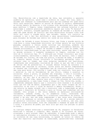 11


fim. Maravilhou-se com a magnitude da obra, mas estranhou a aparente
ausência de operários, assim como o silêncio do lugar. Por isso, pediu a
Salomão que chamasse os trabalhadores para que ela pudesse ver quem havia
feito esta maravilha. Embora os servos de Salomão no palácio obedecessem
ao mínimo desejo do monarca, e ele tivesse sido designado pelo Deus Jeová
para edificar o Templo, esses trabalhadores não estavam sujeitos à sua
autoridade e somente prestavam obediência àquele que tinha "A Palavra" e
"O Sinal". Portanto, ninguém apareceu ao chamado de Salomão e a Rainha de
Sabá não pôde deixar de concluir que este maravilhoso milagre tinha sido
feito por outro e alguém maior que Salomão. Assim, ela insistiu em
conhecer e ver o Rei dos Artífices e seus maravilhosos trabalhadores,
para dissabor de Salomão que sentiu ter caído em sua estima.

O templo de Salomão é nosso Universo Solar, que forma a grande escola da
vida para a nossa humanidade evoluinte; as linhas gerais de sua história
passada, presente e futura estão escritas nas estrelas, podendo seu
perfil ser distinguido por qualquer pessoa de inteligência mediana. No
esquema microcósmico, o templo de Salomão é também o corpo do homem, onde
o espírito individualizado ou ego está evoluindo, assim como Deus o está
no grande universo. O trabalho verdadeiro no templo, conforme nos foi
dito em II Coríntios Cap. 5°, é efetuado por forças invisíveis que atuam
silenciosamente, edificando o templo sem ruído de martelo. Como o templo
de Salomão foi visível, em toda sua glória, à Rainha de Sabá, a evidência
do trabalho dessas forças invisíveis é facilmente percebida tanto no
universo como no homem, mas elas próprias mantêm-se nos bastidores,
trabalhando sem ostentação; ocultam-se de todos os que não têm o direito
de vê-Ias nem de governá-las. A relação dessas forças da natureza e o
trabalho que realizam no universo, talvez possa ser melhor compreendida
se usarmos uma ilustração: suponhamos que um construtor queira construir
uma casa para morar. Ele escolhe o lugar onde vai construir, leva para lá
o material e, com as ferramentas de seu ofício, começa a assentar os
alicerces. Pouco a pouco, as paredes são erguidas, o teto é colocado, o
interior completado, e a estrutura terminada. Durante todo o tempo de
trabalho, um cão, que é um espírito inteligente pertencente a outra e
posterior onda de vida, observa seus atos e todo processo de construção e
vê, gradualmente, a casa tomar forma e chegar ao fim. Falta-lhe, porém, a
compreensão adequada daquilo que o construtor está fazendo e do propósito
final que ele tem em mente. Suponhamos que o cão fosse incapaz de ver o
construtor ou de ouvir o ruído do martelo e demais ferramentas. Então, o
cão estaria na mesma relação com o construtor como a humanidade em geral
está para o Arquiteto do Universo e para as forças que trabalham sob seu
comando. Isto porque o cão veria somente os materiais entrosando-se
lentamente, tomando forma, e, na seqüência final, terminando uma
estrutura. A humanidade também vê o silencioso crescimento da planta, do
animal e da ave, mas não pode compreender o que causa este crescimento
físico e as mudanças no universo visível, pois não vê o enorme exército
de operários invisíveis que estão trabalhando no silêncio, sem som, para
produzir estes resultados. Eles não respondem à chamada de quem não tenha
o sinal e a palavra de poder, por mais alta que seja sua posição ou posto
no mundo.

Os Clérigos sempre enfatizam a necessidade da fé, enquanto os Estadistas
enfatizam e realçam o trabalho. Mas, quando a fé floresce em obras,
alcançamos o mais elevado ideal de expressão. A humanidade pode e admira
os sentimentos elevados e a oratória brilhante; mas quando Lincoln rompe
as correntes de uma raça escravizada, ou quando um Lutero se rebela em
nome dos espíritos agrilhoados da humanidade, garantindo-lhes liberdade
 