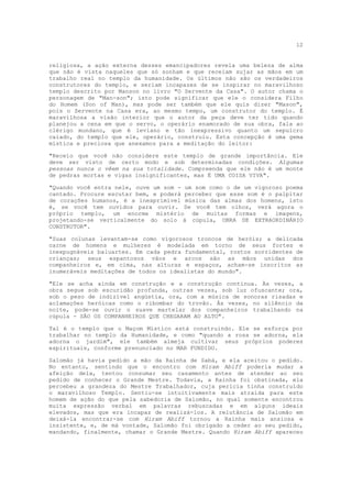 12


religiosa, a ação externa desses emancipadores revela uma beleza de alma
que não é vista naqueles que só sonham e que receiam sujar as mãos em um
trabalho real no templo da humanidade. Os últimos não são os verdadeiros
construtores do templo, e seriam incapazes de se inspirar no maravilhoso
templo descrito por Manson no livro "O Servente da Casa". O autor chama o
personagem de "Man-son"; isto pode significar que ele o considera Filho
do Homem (Son of Man), mas pode ser também que ele quis dizer "Mason",
pois o Servente na Casa era, ao mesmo tempo, um construtor do templo. É
maravilhosa a visão interior que o autor da peça deve ter tido quando
planejou a cena em que o servo, o operário enamorado de sua obra, fala ao
clérigo mundano, que é leviano e tão inexpressivo quanto um sepulcro
caiado, do templo que ele, operário, construiu. Esta concepção é uma gema
mística e preciosa que anexamos para a meditação do leitor:

"Receio que você não considere este templo de grande importância. Ele
deve ser visto de certo modo e sob determinadas condições. Algumas
pessoas nunca o vêem na sua totalidade. Compreenda que ele não é um monte
de pedras mortas e vigas insignificantes, mas É UMA COISA VIVA".

"Quando você entra nele, ouve um som - um som como o de um vigoroso poema
cantado. Procure escutar bem, e poderá perceber que esse som é o palpitar
de corações humanos, é a inexprimível música das almas dos homens, isto
é, se você tem ouvidos para ouvir. Se você tem olhos, verá agora o
próprio templo, um enorme mistério de muitas formas e imagens,
projetando-se verticalmente do solo à cúpula, OBRA DE EXTRAORDINÁRIO
CONSTRUTOR".

"Suas colunas levantam-se como vigorosos troncos de heróis; a delicada
carne de homens e mulheres é modelada em torno de seus fortes e
inexpugnáveis baluartes. Em cada pedra fundamental, rostos sorridentes de
crianças; seus espantosos vãos e arcos são as mãos unidas dos
companheiros e, em cima, nas alturas e espaços, acham-se inscritos as
inumeráveis meditações de todos os idealistas do mundo".

"Ele se acha ainda em construção e a construção continua. Às vezes, a
obra segue sob escuridão profunda, outras vezes, sob luz ofuscante; ora,
sob o peso de indizível angústia, ora, com a música de sonoras risadas e
aclamações heróicas como o ribombar do trovão. Às vezes, no silêncio da
noite, pode-se ouvir o suave martelar dos companheiros trabalhando na
cúpula - SÃO OS COMPANHEIROS QUE CHEGARAM AO ALTO".

Tal é o templo que o Maçom Místico está construindo. Ele se esforça por
trabalhar no templo da Humanidade, e como "quando a rosa se adorna, ela
adorna o jardim", ele também almeja cultivar seus próprios poderes
espirituais, conforme prenunciado no MAR FUNDIDO.

Salomão já havia pedido a mão da Rainha de Sabá, e ela aceitou o pedido.
No entanto, sentindo que o encontro com Hiram Abiff poderia mudar a
afeição dela, tentou consumar seu casamento antes de atender ao seu
pedido de conhecer o Grande Mestre. Todavia, a Rainha foi obstinada, ela
percebeu a grandeza do Mestre Trabalhador, cuja perícia tinha construído
o maravilhoso Templo. Sentiu-se intuitivamente mais atraída para este
homem de ação do que pela sabedoria de Salomão, no qual somente encontrou
muita expressão verbal em palavras rebuscadas e em alguns ideais
elevados, mas que era incapaz de realizá-los. A relutância de Salomão em
deixá-la encontrar-se com Hiram Abiff tornou a Rainha mais ansiosa e
insistente, e, de má vontade, Salomão foi obrigado a ceder ao seu pedido,
mandando, finalmente, chamar o Grande Mestre. Quando Hiram Abiff apareceu
 