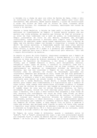 13


e Salomão viu a chama de amor nos olhos da Rainha de Sabá, ciúme e ódio
se instalaram em seu coração, mas ele era sábio demais para trair seus
sentimentos. Não obstante, desde aquele momento, o plano de reconciliação
e união dos Filhos de Seth com os Filhos de Caim, traçados pelas
Hierarquias Divinas, foi condenado ao fracasso, destroçado nas rochas da
inveja e do egoísmo.

Segundo a Lenda Maçônica, a Rainha de Sabá pediu a Hiram Abiff que lhe
mostrasse os trabalhadores do Templo. O Grande mestre golpeou com seu
martelo uma rocha próxima, de maneira que faíscas de fogo se soltaram e,
ao sinal de fogo combinado com a ação do poder, os trabalhadores do
Templo juntaram-se em volta do seu Mestre, formando uma multidão
incalculável, todos prontos e ansiosos para cumprir suas ordens. Este
espetáculo do admirável poder desse homem impressionou tanto a Rainha de
Sabá, que ela decidiu romper com Salomão e conquistar o coração de Hiram
Abiff. Em outras palavras, a Humanidade quando tem seus olhos abertos
para a impotência do clero, os Filhos de Seth, que também dependem do
favor divino, e quando vê o poder e a potência dos regentes temporais,
sente-se impelida para eles e deixa o espiritual pelo material. Isto sob
o angulo Microcósmico da matéria.

Do ângulo ou ponto de vista Cósmico, observamos novamente que o Templo de
Salomão é o Universo Solar e Hiram Abiff, o Grande Mestre, é o Sol, que
percorre os doze signos do Zodíaco encenando lá o drama místico da Lenda
Maçônica. No Equinócio da Primavera, o Sol deixa o aquoso signo de
Pisces, que é também feminino e dócil, pelo beligerante, marcial,
energético signo ígneo de Áries, o carneiro ou cordeiro, onde ele é
exaltado em poder. Ele enche o Universo com um fogo criador, do qual
imediatamente se apoderam os inumeráveis bilhões de espíritos da
Natureza, que com ele constróem o Templo do ano vindouro, tanto na
floresta como no pântano. As forças de fecundação aplicadas nas
incontáveis sementes que dormitam no solo, fazem com que elas germinem e
encham a terra de vegetação luxuriante, enquanto os espíritos-grupo
acasalam os animais e aves a seu encargo, para que produzam e aumentem o
suficiente para manter em estado normal a fauna do nosso planeta. De
acordo com a Lenda Maçônica, Hiram Abiff, o Grande Mestre, usou um
martelo para chamar seus trabalhadores e é significativo que o símbolo do
signo Aries, onde começa essa maravilhosa atividade criadora, é formado
por um par de chifres de carneiro, que também se assemelha a um martelo.
É também digno de nota que na antiga Mitologia Nórdica, as Vanir,
divindades da água, diziam ter sido vencidas pelas Assir, ou deusas do
fogo. O martelo, com o qual o Deus nórdico Thor golpeava o fogo vindo do
Céu, encontra sua contraparte nos raios de Jove; como Hiram, as Assir
pertencem à Hierarquia do Fogo, e os Espíritos de Lúcifer, os Filhos de
Caim, lutavam por domínio positivo através do esforço individual,
sustentando, portanto, o ideal masculino, o qual é diametralmente oposto
ao da hierarquia que trabalha no elemento plástico Água. Presentemente,
nos Templos da última Ordem, a água mágica fica na porta e pede-se a
todos que entram, que apliquem esse líquido no ponto da testa onde reside
o Espírito; suas razões afogam-se em máximas e dogmas, e o ideal feminino
é venerado na Virgem Maria. Fé é o fator principal em sua salvação, sendo
cultivada a atitude infantil de cega obediência.

No Templo da outra Ordem é diferente; quando o candidato entra lá
"pobre", "nu" e "cego", perguntam-lhe logo: o que está procurando? Quando
ele responde "Luz", é dever do Mestre dar-lhe o que pede e torná-lo Phree
Messen - um Filho da Luz. Também é seu dever ensiná-lo a trabalhar, e um
 