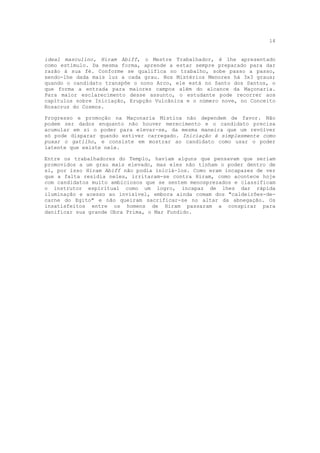 14


ideal masculino, Hiram Abiff, o Mestre Trabalhador, é lhe apresentado
como estímulo. Da mesma forma, aprende a estar sempre preparado para dar
razão à sua fé. Conforme se qualifica no trabalho, sobe passo a passo,
sendo-lhe dada mais luz a cada grau. Nos Mistérios Menores há 3x3 graus;
quando o candidato transpõe o nono Arco, ele está no Santo dos Santos, o
que forma a entrada para maiores campos além do alcance da Maçonaria.
Para maior esclarecimento desse assunto, o estudante pode recorrer aos
capítulos sobre Iniciação, Erupção Vulcânica e o número nove, no Conceito
Rosacruz do Cosmos.

Progresso e promoção na Maçonaria Mística não dependem de favor. Não
podem ser dados enquanto não houver merecimento e o candidato precisa
acumular em si o poder para elevar-se, da mesma maneira que um revólver
só pode disparar quando estiver carregado. Iniciação é simplesmente como
puxar o gatilho, e consiste em mostrar ao candidato como usar o poder
latente que existe nele.

Entre os trabalhadores do Templo, haviam alguns que pensavam que seriam
promovidos a um grau mais elevado, mas eles não tinham o poder dentro de
si, por isso Hiram Abiff não podia iniciá-los. Como eram incapazes de ver
que a falta residia neles, irritaram-se contra Hiram, como acontece hoje
com candidatos muito ambiciosos que se sentem menosprezados e classificam
o instrutor espiritual como um logro, incapaz de lhes dar rápida
iluminação e acesso ao invisível, embora ainda comam dos "caldeirões-de-
carne do Egito" e não queiram sacrificar-se no altar da abnegação. Os
insatisfeitos entre os homens de Hiram passaram a conspirar para
danificar sua grande Obra Prima, o Mar Fundido.
 