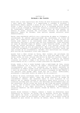 15



                               CAPÍTULO IV
                         Moldando o Mar Fundido

Assim como os dons espirituais dos Filhos de Seth floresceram em Salomão,
o mais sábio dos homens, e o capacitaram a conceber e projetar o
maravilhoso Templo segundo o plano de seu Criador, Jeová, assim também
Hiram, o hábil artífice, incorporava em si a consumada perícia de uma
longa e antiga linhagem de artífices. Possuía a concentrada quintessência
do conhecimento material adquirido pelos Filhos de Caim quando, do
deserto do mundo, forjaram uma civilização concreta. Na execução do
magnífico Templo de Salomão, essa perícia suprema encontrou pleno
desenvolvimento.

Assim, esse esplêndido edifício era a obra-prima de ambas as linhagens, a
incorporação da sublime espiritualidade dos sacerdotes, os Filhos de
Seth, com a superlativa habilidade dos artífices, os Filhos de Caim. As
honras eram iguais e as realizações eram idênticas. Salomão estava
satisfeito; realizara o projeto que lhe fora transmitido, tinha edificado
um lugar de adoração digno do Senhor a Quem venerava; porém, a alma de
Hiram não estava satisfeita. Armado com a arte secular, erigiu uma
incomparável obra de arte em arquitetura. Mas o projeto não era seu; ele
tinha sido unicamente o instrumento de um arquiteto invisível, Jeová, que
agia através de um intermediário, Salomão. Isto mortificava seu coração,
pois era-lhe tão necessário criar como respirar.

Quando Caim e Abel viviam na Terra, Abel cuidava com satisfação dos
rebanhos que foram criados - assim como ele e seus pais Adão e Eva - por
Jeová; porém, em Caim, estirpe semi-divina do Espírito Lucífero Samael e
de Eva, a criatura de Jeová, ardia o divino incentivo do esforço
original; ele lavrou o campo e fez brotar dois pés de erva onde nascia
anteriormente um só; o instinto criador precisava ter expressão.

Hiram, sendo o foco e tendo herdado toda a habilidade de       Caim, estava
também investido com o Espírito de Samael intensificado        em proporção
correspondente; por isso, foi consumido por um desejo         dominante de
acrescentar ao Templo alguma coisa que ofuscasse em beleza    e importância
o resto da estrutura. De seu espírito nasceu a concepção do   MAR FUNDIDO e
ele executou esse grande ideal ainda que céu e terra,         atemorizados,
prendessem a respiração diante da audácia de seu propósito.

A Bíblia dá pouca informação sobre o Mar Fundido. No segundo livro das
Crônicas, no capítulo quarto, lemos que Hiram construiu um lavabo de
considerável tamanho, que assentava sobre 12 bois dispostos de tal
maneira que as cabeças estavam na periferia dessa bacia circular e as
traseiras voltadas para seu centro. Era destinado exclusivamente para uso
dos sacerdotes. Muitas coisas são ditas de uma forma que parece confundir
o leitor, mas os pontos acima mencionados provam a notável importância
desse objeto, e isto vamos verificar, ao estudarmos e compararmos a
narrativa maçônica com esta palavra velada da Bíblia. Diz a história
maçônica:

Quando Hiram terminou o Templo, começou a fundir os diferentes vasos
necessários ao serviço, de acordo com os desenhos feitos por Salomão,
como agente de Jeová. O principal dentre estes era o grande lavabo,
destinado ao banho da purificação, ao qual todos os sacerdotes tinham de
submeter-se para entrar ao serviço do Senhor. Este, e todos os vasos
 
