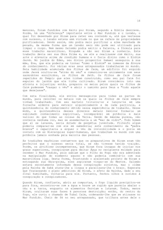 16


menores, foram fundidos com êxito por Hiram, segundo a Bíblia descreve.
Porém, há uma "diferença" importante entre o Mar Fundido e o lavabo, o
qual foi desenhado por Hiram para reter seu conteúdo e, até que vertesse
com sucesso, o lavabo estava sem virtude no que se refere às propriedades
purificadoras. Sendo assim, não podia mais purificar a alma manchada de
pecado, da mesma forma que um lavabo seco não pode ser utilizado para
limpar o corpo. Nem mesmo Salomão podia emitir a Palavra, a fórmula para
esse trabalho maravilhoso. Ninguém a não ser Hiram a conhecia. Este
trabalho devia ser sua Obra Prima e, se ele a realizasse com êxito, sua
arte o elevaria acima da condição humana e o faria divino como o Elohim
Jeová. No jardim do Éden, seu divino progenitor Samael assegurou à sua
mãe, Eva, que ela poderia se tornar "como o Elohim" se comesse da Árvore
do conhecimento. Por várias eras seus antepassados trabalharam no mundo.
Pela habilidade acumulada dos Filhos de Caim, um edifício foi erguido
onde Jeová ocultou-se "atrás do véu" e comunicou-se unicamente com seus
sacerdotes escolhidos, os Filhos de Seth. Os Filhos de Caim foram
repelidos do Templo que eles tinham construído, como seu pai Caim foi
expulso do jardim que ele tinha cultivado. Hiram considerou isto uma
afronta e injustiça; então, preparou os meios pelos quais os Filhos de
Caim pudessem "rasgar o véu" e abrir o caminho para Deus a "todo aquele
que desejasse".

Com esta finalidade, ele enviou mensageiros para todas as partes do
mundo, para recolher os metais com os quais os Filhos de Caim sempre
tinham trabalhado. Com seu martelo triturou-os e lançou-os em uma
fornalha ardente para extrair alquimícamente e de cada partícula, a
quintessência do conhecimento obtido nessa experiência de trabalho. Desse
modo, a quintessência desses diversos metais básicos formaria um
sublimado conhecimento espiritual, incomparável em potência e mais
valioso do que todas as coisas da Terra. Sendo de máxima pureza, não
conteria nenhuma cor, mas se assemelharia a um "mar de vidro". Todo homem
que aí se lavasse, seria dotado de perpétua juventude. Filósofo algum
poderia comparar-se com ele em sabedoria; este conhecimento da "pedra
branca" o capacitaria a erguer o véu da invisibilidade e o poria em
contato com as Hierarquias super-humanas, que trabalham no mundo com uma
potência jamais sonhada pela maioria das pessoas.

As tradições maçônicas contam-nos que os preparativos de Hiram eram tão
perfeitos que o sucesso seria total, se não tivesse havido traição.
Porém, os artífices incompetentes, que Hiram fora incapaz de iniciar nos
graus superiores, conspiraram para deitar Água no recipiente moldado para
receber o Mar Fundido, pois sabiam que o Filho do Fogo não era adestrado
na manipulação do elemento aquoso e não poderia combiná-lo com sua
maravilhosa liga. Desta forma, frustrando o acalentado projeto de Hiram e
estragando sua Obra-prima, eles aspiravam vingar-se do Mestre. Salomão
estava secretamente informado dessa conspiração sinistra, mas o ciúme
pela Rainha de Sabá atava-lhe a língua e paralisava-lhe o braço. Esperava
que fracassando o plano ambicioso de Hiram, o afeto da Rainha, dado a seu
rival humilhado, voltaria para ele. Portanto, fechou olhos e ouvidos à
conspiração e conspiradores.

Quando Hiram, confiante, abriu as comportas, o fogo líquido precipitou-se
para fora, encontrou-se com a água e houve um rugido que parecia abalar o
céu e a terra, enquanto os elementos ferviam e lutavam. Todos, menos
Hiram, ocultaram suas faces à pavorosa destruição; então, do centro do
fogo, ele ouviu o chamado de Tubal Caim, ordenando-lhe que se atirasse no
Mar Fundido. Cheio de fé no seu antepassado, que trilhara antes dele o
 