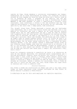 17


caminho do fogo, Hiram obedeceu e arrojou-se corajosamente nas chamas.
Submergindo até ao fundo desintegrado do lavabo, foi conduzido com êxito
através de nove camadas da terra em forma de arcos até o Centro, onde se
viu na presença de Caim, o fundador de sua família, que lhe deu
instruções relativas à mistura da Água e do Fogo e forneceu-lhe um NOVO
MARTELO E UMA NOVA PALAVRA, os quais o capacitariam a produzir novos
resultados. Caim investigou o futuro e fez uma profecia que tem sido
cumprida parcialmente; o restante está em processo de ser realizada, dia
após dia e, tão certo como o tempo passa, tudo acontecerá.

"Tu, Hiram", disse Caim, "estás destinado a morrer sem ver realizadas
tuas esperanças, mas a viúva terá muitos filhos que manterão viva a tua
memória no transcurso das eras e depois de um longo período surgirá
alguém maior que Tu. Não despertarás até que o Leão de Judá te levante
com a poderosa força das Suas garras. Hoje recebeste teu batismo de fogo,
porém, Ele te batizará com Água e com Espírito a ti e a todo filho da
viúva que O procurar. Maior que Salomão, Ele edificará uma nova cidade e
um Templo onde as nações poderão prestar culto. Os Filhos de Caim e os
Filhos de Seth se encontrarão ali em Paz, no mar de vidro. E, assim como
Melquisedeque, Rei de Salem (Salem significa Paz), e Sacerdote de Deus,
abençoou Abraão, o pai das nações, quando a Humanidade estava ainda na
sua infância, assim também, essa nova Luz reunirá em si os ofícios, o de
Rei e o de Sacerdote da Ordem de Melquisedeque. Julgará as nações com a
lei de amor e, para aquele que vencer, ser-lhe-á dada uma Pedra Branca
com um nome que servirá como senha para o templo. Ali encontrará o Rei,
face a face."

Hiram foi novamente conduzido à superfície da terra e ao afastar-se da
cena de sua ambição destruída, foi assaltado pelos conspiradores que o
feriram mortalmente. Todavia, antes de morrer, ele ocultou o martelo e o
disco sobre o qual tinha escrito a Palavra. Estes objetos nunca foram
encontrados até o momento em que Hiram, o "Filho da viúva", renasceu como
Lázaro e tornou-se o amigo e discípulo do Leão de Judá, que o ressuscitou
através da iniciação. Quando o martelo foi encontrado, tinha a forma de
uma cruz e o disco era uma rosa. Por isso, Hiram ocupou seu lugar entre
os imortais sob o novo e simbólico nome
                           Christian Rosenkreuz
Ele fundou a Ordem dos Construtores do Templo que leva o seu nome; nessa
Ordem, as almas aspirantes ainda recebem instruções de como fundir os
metais básicos e produzir a Pedra Branca.

A simbologia do que foi dito será explicada nos capítulos seguintes.
 