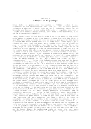 18



                                CAPÍTULO V
                       O Mistério de Melquisedeque

Entre todos os personagens mencionados na Bíblia, nenhum é mais
misterioso do que Melquisedeque. Não teve pai, mãe ou outro parente
terrestre e mantinha o duplo cargo de rei e sacerdote. Paulo, em sua
Epístola aos Hebreus, dá-nos muita informação a respeito, mostrando a
ligação entre Cristo e Melquisedeque, ambos Reis e Sumo-Sacerdotes, ainda
que de dispensações diferentes:

"Deus, tendo falado outrora muitas vezes e de várias maneiras aos nossos
pais, pelos profetas, a nós falou nestes últimos dias pelo Seu Filho, a
quem Ele constituiu herdeiro de todas as coisas, por quem Ele fez também
os mundos *** Nenhum homem toma para si esta honra, senão aquele que é
chamado por Deus, como foi Arão. Assim também Cristo não Se glorificou
para se tornar Sumo Sacerdote, mas Aquele que Lhe disse: `Tu és meu
Filho, hoje Te gerei.' Como Ele também diz em outro lugar Tu és um
Sacerdote eterno, segundo a ordem de Melquisedeque, o qual nos dias de
Sua carne, quando Ele ofereceu, com grande clamor e lágrimas, orações e
súplicas ao que O podia salvar da morte e foi ouvido quanto ao que temia,
e, embora fosse o Filho, ainda aprendeu a obediência pelas coisas que
padeceu; e, tornando-se perfeito, tornou-se a causa de eterna salvação
para todos que O obedecem; chamado por Deus sumo sacerdote, segundo a
ordem de Melquisedeque, do qual muito temos que dizer, de difícil
interpretação. * * * Porque este Melquisedeque, que era rei de Salem,
sacerdote do Deus Altíssimo, e que saiu ao encontro de Abraão quando ele
regressava de destroçar os reis, e o abençoou; a quem também Abraão deu o
dízimo de tudo, e primeiramente é, por interpretação, rei de justiça e
depois também rei de Salem, que quer dizer rei de paz; sem pai nem mãe,
sem genealogia, sem princípio de dias nem fim de vida, mas sendo feito
semelhante ao Filho de Deus, permanece sacerdote para sempre. *** E aqui
certamente recebem dízimos os homens que morrem (os Levitas); ali, porém,
Ele acolhe aquele de quem se afirma que vive. *** De sorte que, se a
perfeição tivesse podido ser realizada pela lei e seu sacerdócio, que
necessidade havia de que outro sacerdote se levantasse, segundo a ordem
de Melquisedeque, e não segundo a ordem de Arão? *** Porque é manifesto
que nosso Senhor procedeu da tribo de Judá, tribo da qual Moisés nunca
atribuiu o sacerdócio. E muito mais manifesto é ainda se, à semelhança de
Melquisedeque, se levantar outro sacerdote que não foi feito segundo a
lei do mandamento carnal, mas segundo o poder da vida eterna, porque dele
assim se testifica; `Tu és sacerdote através dos séculos, segundo a ordem
de Melquisedeque.' *** Jesus tornou-se, por isso mesmo, o fiador de uma
aliança melhor: *** mas este, porque permanece eternamente, tem um
sacerdócio perpétuo; *** porque a lei constituiu sumos sacerdotes a
homens débeis, mas a Palavra de Deus que era desde a lei, constituiu o
Filho, consagrado para sempre. A suma do que temos dito é que temos um
sumo sacerdote que está assentado nos céus à direita do trono da
majestade, ministro do santuário, e do verdadeiro tabernáculo, o qual o
Senhor erigiu, e não o homem: *** E quase todas as coisas, segundo a lei,
se purificam com sangue, e sem derramamento de sangue não há remissão; de
sorte que era bem necessário que as figuras das coisas que estão no céu
assim se purificassem; mas as mesmas coisas celestiais com sacrifícios
melhores do que estes, porque Cristo não entrou num santuário feito por
mão de homem, figura do verdadeiro, porém no mesmo céu, para agora
comparecer por nós diante de Deus; *** Mas agora alcançou Ele ministério
 