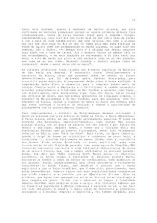19


tanto mais elevado, quanto é mediador da melhor aliança, que está
confirmada em melhores promessas; porque se aquela primeira aliança fora
irrepreensível, nunca se teria buscado lugar para a segunda. Porque,
repreendendo-os, lhes diz: Eis que virão dias em que com a casa de Israel
e com a casa de Judá estabelecerei uma nova aliança. Não como a aliança
que fiz com seus pais no dia em que os tomei pela mão para tirá-los da
terra do Egito; como não permaneceram na minha aliança, eu para eles não
atentei, diz o Senhor. *** Porque esta é a aliança que depois daqueles
dias farei com a casa de Israel, diz o Senhor: "porei as minhas leis no
seu entendimento, e em seus corações as escreverei; e Eu lhes serei por
Deus, e eles Me serão por povo; e não ensinará cada um ao seu próximo,
nem cada um ao seu irmão, dizendo: Conheça o Senhor: porque todos me
conhecerão, desde o menor deles até ao maior".

As citações anteriores foram tiradas dos diversos capítulos da Epístola
de São Paulo aos Hebreus. É necessário juntar inteligentemente a
narrativa da Bíblia, para que possamos obter um esboço do futuro
desenvolvimento que foi delineado pelas Divinas Hierarquias para
constituir nossa evolução. A compreensão deste plano é nossa evolução. A
compreensão deste plano é essencial para o completo entendimento da
relação Cósmica entre a Maçonaria e o Catolicismo; é também necessário
entender integralmente a finalidade do Mar Fundido e aprender como fazer,
com discernimento, esta maravilhosa liga. Como diz Paulo, estas coisas
são difíceis de dizer, mas tentaremos apresentar em linguagem simples, o
mistério de Melquisedeque e do Mar Fundido, para que possamos, como foi
expresso na Bíblia, ajudar a iluminar do menor ao maior dos homens, para
que todos conheçam o objetivo da evolução e tenham a oportunidade de
alinharem-se com os acontecimentos Cósmicos.

Para compreendermos o mistério de Melquisedeque devemos retroceder à
época relacionada com a existência do homem na Terra, a Época Hiperbórea.
A Terra estava, então, em uma condição extremamente aquecida. O homem em
formação era bissexual, masculino-feminino, como muitas das nossas
plantas atuais, com as quais se parecia por ser inerte e por faltar-lhe
desejo e aspiração. Naquele tempo, o homem era o tutelado dócil das
Hierarquias Divinas que guiavam-no fisicamente, sendo isto veladamente
referido na Bíblia como "Reis de Edom". Mais tarde, na Época Lemúrica,
quando o corpo do homem se cristalizou e condensou um pouco mais, a
humanidade foi dividida fisicamente em sexos. Porém, como a consciência
dos homens ainda estava focalizada no mundo espiritual, eles eram
inconscientes do ato físico da geração, como somos agora da digestão. Não
conheciam nascimento nem morte e eram totalmente inconscientes da posse
de um veículo físico, mas, com o tempo, sentiram-no no processo gerador.
Então, foi dito que "Adão conheceu Eva". Nessa época, os Espíritos
Lucíferos, os Anjos caídos e habitantes do belicoso planeta Marte,
ensinaram os homens a comer da Árvore do conhecimento, nome simbólico do
ato gerador. Assim, gradativamente, seus olhos abriram-se e tornaram-se
conscientes do mundo físico, mas perderam o contato com o mundo
espiritual e com os Anjos Guardiães, que tinham sido, anteriormente, seus
guias benevolentes. Somente alguns dos mais espiritualizados conservaram
sua visão superior e a comunhão com as Hierarquias Divinas. Eram os
profetas, que agiam como mensageiros entre os divinos guias invisíveis e
seus respectivos povos. Porém, com o decorrer do tempo, a humanidade
desejou escolher seus próprias guias e exigiu reis visíveis; sabemos que
os Israelitas repudiaram a divina liderança e exigiram um rei e daí Saul
ter sido designado. A seguir, o duplo cargo de Governante e Sacerdote,
abrangendo a liderança temporal e espiritual, foi também dividido, pois
 